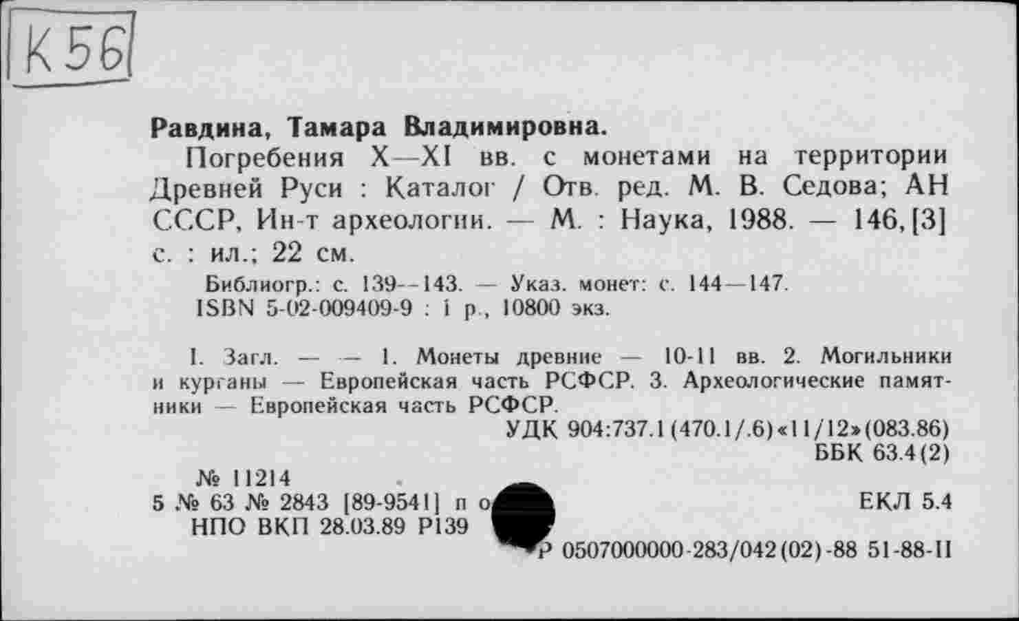 ﻿К 56
Равдина, Тамара Владимировна.
Погребения X—XI вв. с монетами на территории Древней Руси : Каталог / Отв. ред. М. В. Седова; АН СССР, Ин-т археологии. — М. : Наука, 1988. — 146, [3] с. : ил.; 22 см.
Библиогр.: с. 139—143. — Указ, монет: с. 144—147.
ISBN 5-02-009409-9 : 1 р , 10800 экз.
1. Загл. — •-- 1. Монеты древние — 10-11 вв. 2. Могильники и курганы — Европейская часть РСФСР. 3. Археологические памятники — Европейская часть РСФСР.
УДК 904:737.1 (470.1/.6)«11 /12»(083.86)
ББК 63.4(2) № 11214	„
5 № 63 № 2843 [89-9541] п о^Ж	ЕКЛ 5.4
НПО ВКП 28.03.89 Р139
0507000000-283/042(02)-88 51-88-П